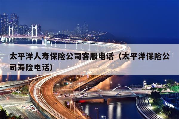 太平洋人寿保险公司客服电话（太平洋保险公司寿险电话）