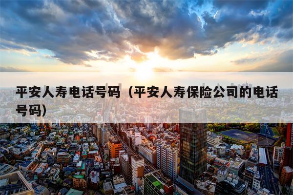 平安人寿电话号码（平安人寿保险公司的电话号码）
