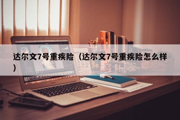 达尔文7号重疾险（达尔文7号重疾险怎么样）