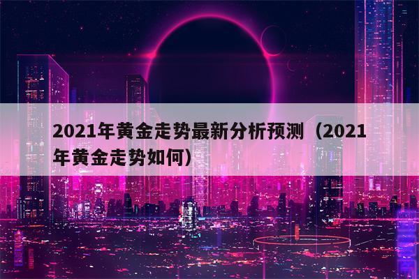 2021年黄金走势最新分析预测（2021年黄金走势如何）