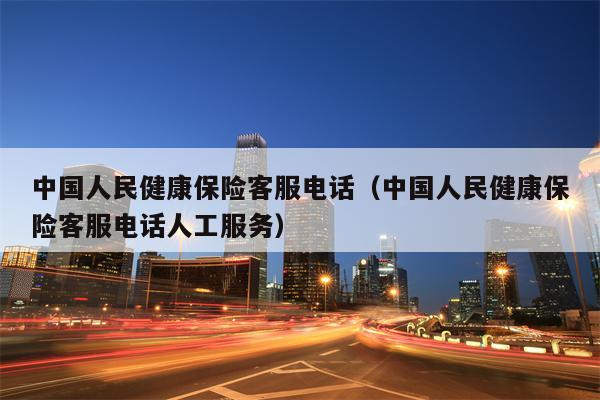中国人民健康保险客服电话（中国人民健康保险客服电话人工服务）