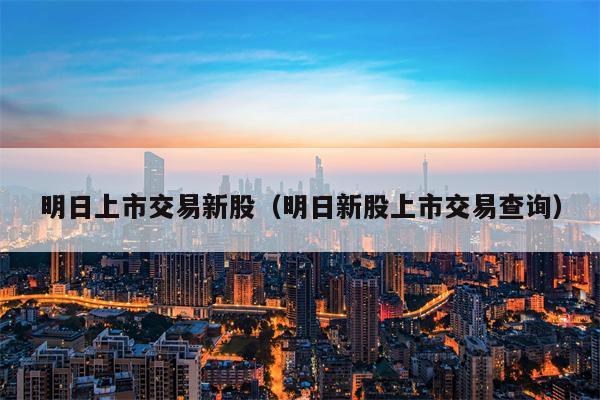 明日上市交易新股（明日新股上市交易查询）
