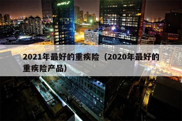 2021年最好的重疾险（2020年最好的重疾险产品）