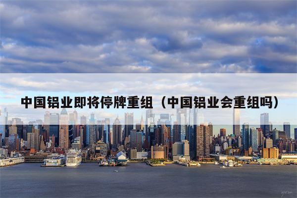 中国铝业即将停牌重组（中国铝业会重组吗）