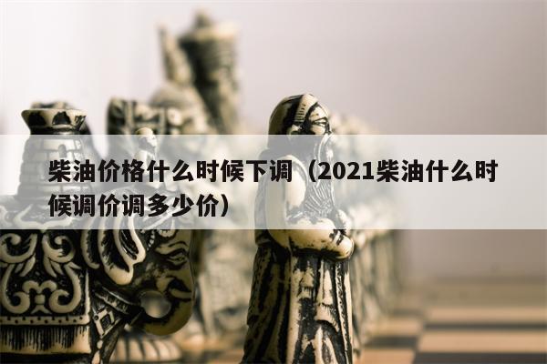 柴油价格什么时候下调（2021柴油什么时候调价调多少价）