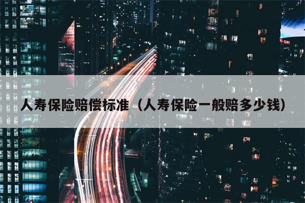 人寿保险赔偿标准（人寿保险一般赔多少钱）