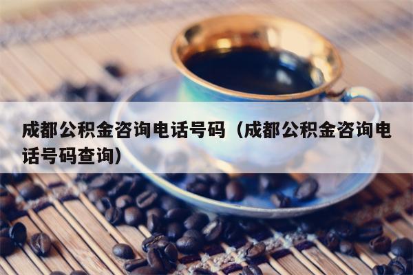 成都公积金咨询电话号码（成都公积金咨询电话号码查询）