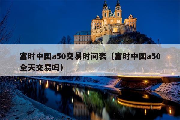 富时中国a50交易时间表（富时中国a50全天交易吗）