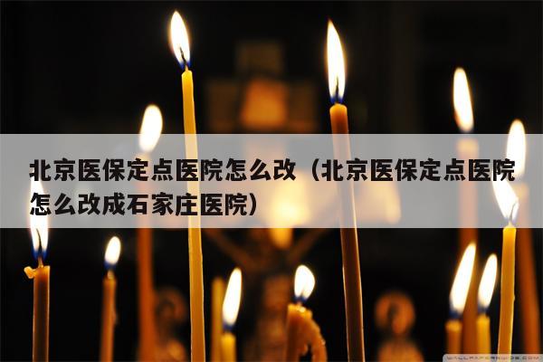 北京医保定点医院怎么改（北京医保定点医院怎么改成石家庄医院）