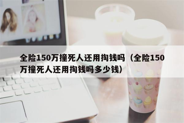 全险150万撞死人还用掏钱吗（全险150万撞死人还用掏钱吗多少钱）