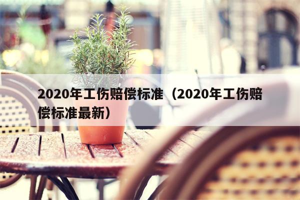 2020年工伤赔偿标准（2020年工伤赔偿标准最新）