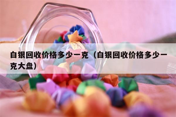 白银回收价格多少一克（白银回收价格多少一克大盘）