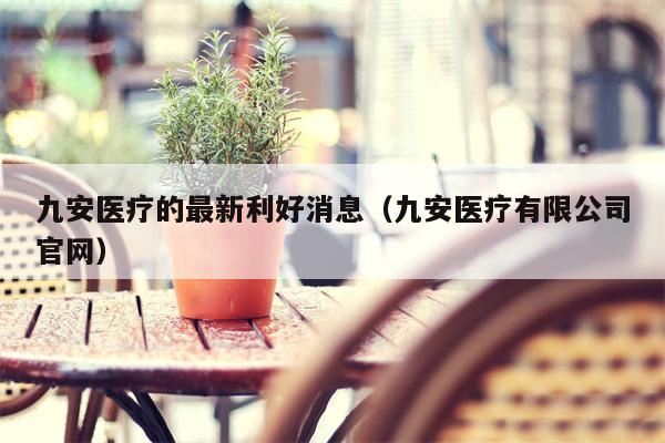 九安医疗的最新利好消息（九安医疗有限公司官网）
