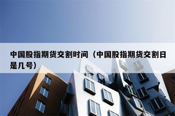 中国股指期货交割时间（中国股指期货交割日是几号）