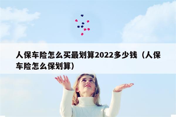 人保车险怎么买最划算2022多少钱（人保车险怎么保划算）