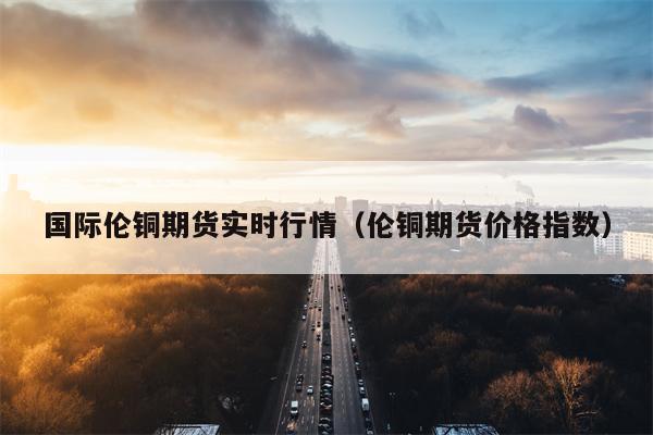 国际伦铜期货实时行情（伦铜期货价格指数）