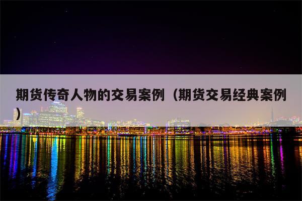 期货传奇人物的交易案例（期货交易经典案例）
