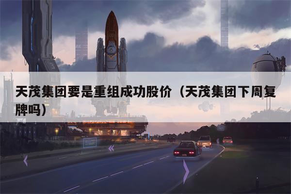 天茂集团要是重组成功股价（天茂集团下周复牌吗）