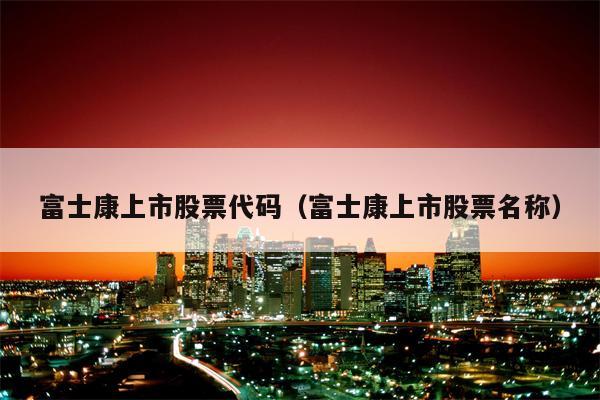 富士康上市股票代码（富士康上市股票名称）