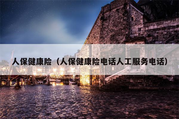 人保健康险（人保健康险电话人工服务电话）