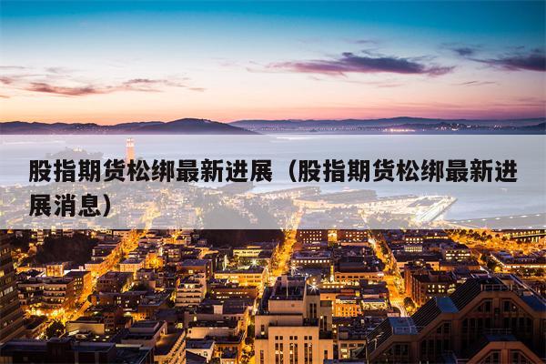 股指期货松绑最新进展（股指期货松绑最新进展消息）