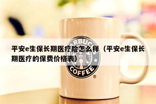 平安e生保长期医疗险怎么样（平安e生保长期医疗的保费价格表）