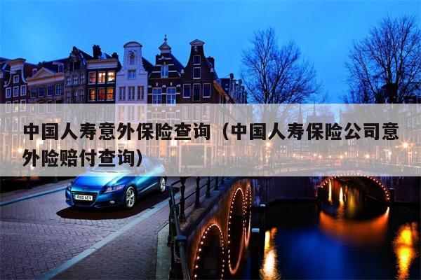 中国人寿意外保险查询（中国人寿保险公司意外险赔付查询）