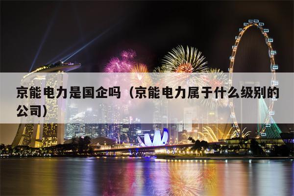 京能电力是国企吗（京能电力属于什么级别的公司）