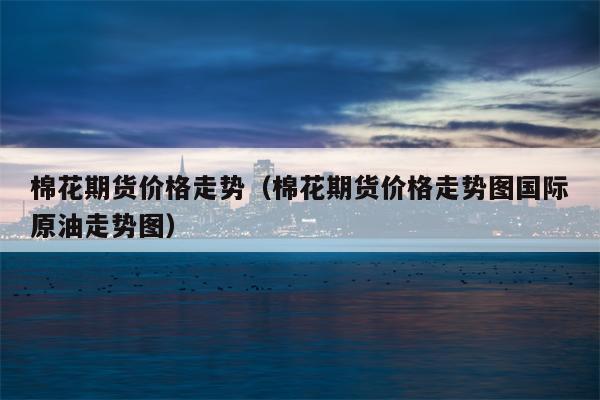棉花期货价格走势（棉花期货价格走势图国际原油走势图）