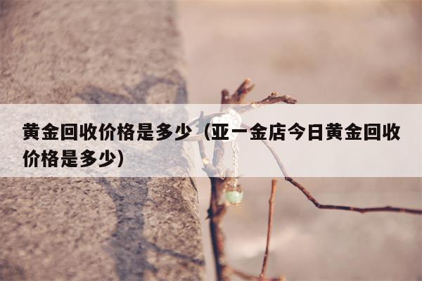 黄金回收价格是多少（亚一金店今日黄金回收价格是多少）