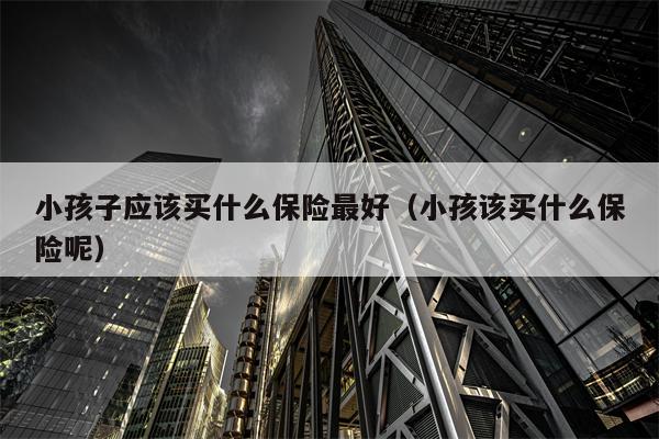 小孩子应该买什么保险最好（小孩该买什么保险呢）