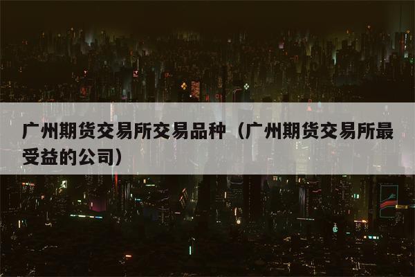 广州期货交易所交易品种（广州期货交易所最受益的公司）