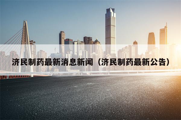 济民制药最新消息新闻（济民制药最新公告）
