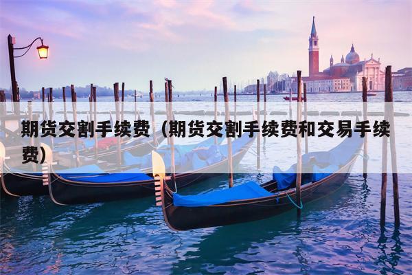 期货交割手续费（期货交割手续费和交易手续费）