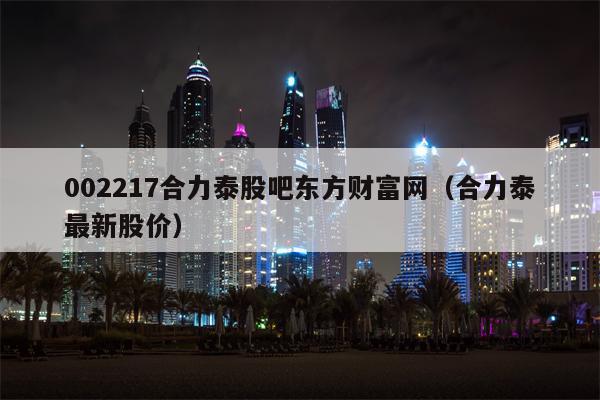 002217合力泰股吧东方财富网（合力泰最新股价）