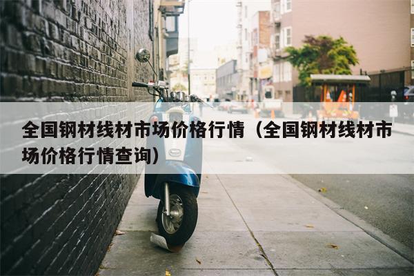 全国钢材线材市场价格行情（全国钢材线材市场价格行情查询）