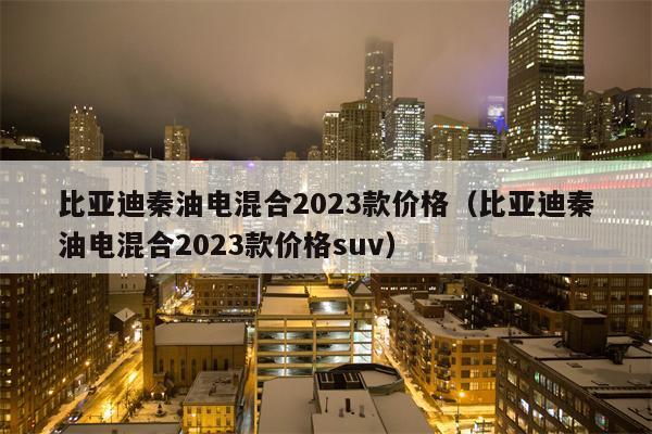 比亚迪秦油电混合2023款价格（比亚迪秦油电混合2023款价格suv）