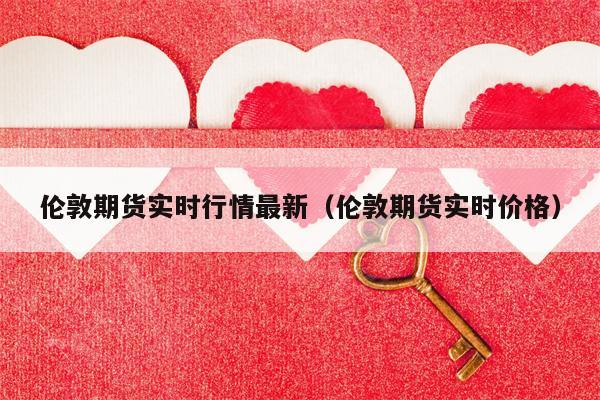 伦敦期货实时行情最新（伦敦期货实时价格）