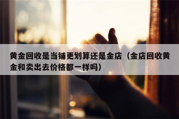 黄金回收是当铺更划算还是金店（金店回收黄金和卖出去价格都一样吗）