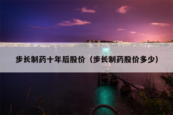 步长制药十年后股价（步长制药股价多少）