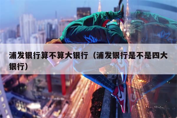 浦发银行算不算大银行（浦发银行是不是四大银行）