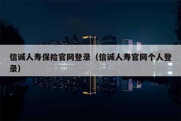 信诚人寿保险官网登录（信诚人寿官网个人登录）