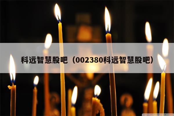 科远智慧股吧（002380科远智慧股吧）