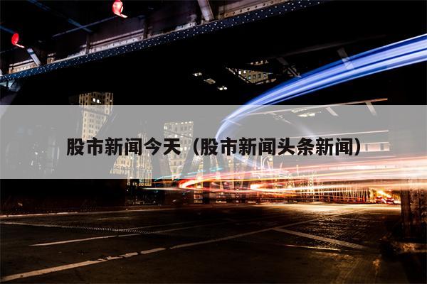 股市新闻今天（股市新闻头条新闻）