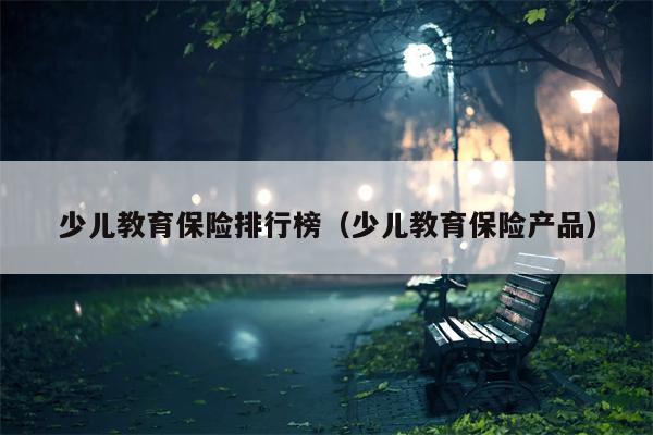 少儿教育保险排行榜（少儿教育保险产品）