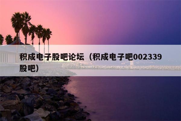 积成电子股吧论坛（积成电子吧002339股吧）