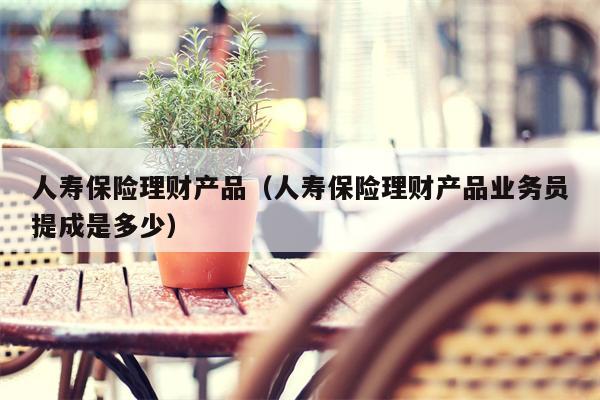 人寿保险理财产品（人寿保险理财产品业务员提成是多少）