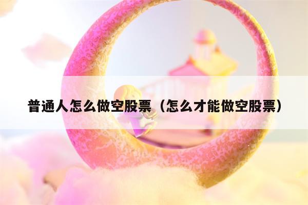 普通人怎么做空股票（怎么才能做空股票）