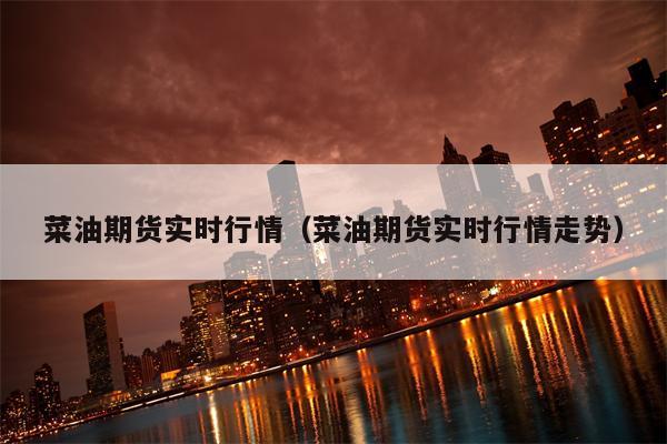 菜油期货实时行情（菜油期货实时行情走势）