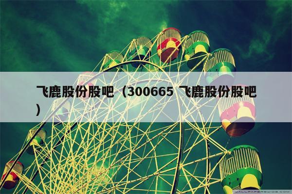 飞鹿股份股吧（300665 飞鹿股份股吧）